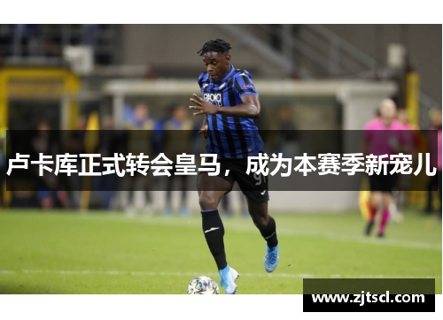 卢卡库正式转会皇马，成为本赛季新宠儿