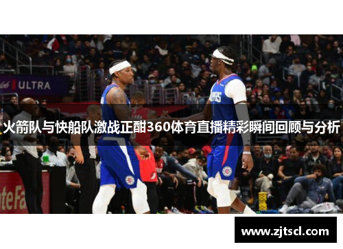火箭队与快船队激战正酣360体育直播精彩瞬间回顾与分析