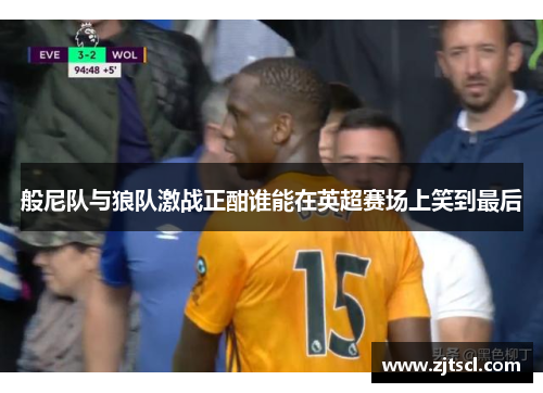 般尼队与狼队激战正酣谁能在英超赛场上笑到最后
